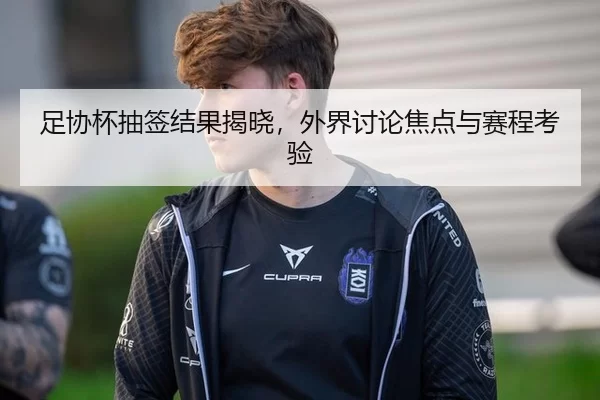足协杯抽签结果揭晓，外界讨论焦点与赛程考验